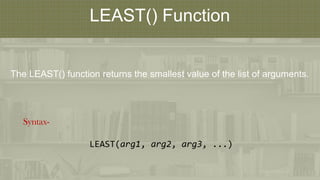 LEAST() Function
The LEAST() function returns the smallest value of the list of arguments.
Syntax-
LEAST(arg1, arg2, arg3, ...)
 