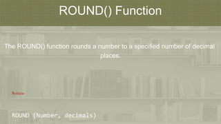 ROUND() Function
The ROUND() function rounds a number to a specified number of decimal
places.
Syntax-
ROUND (Number, decimals)
 