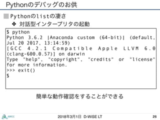 262018年3月1日 D-WiSE LT
Pythonのlistの凄さ
$ python
Python 3.6.2 |Anaconda custom (64-bit)| (default,
Jul 20 2017, 13:14:59)
[ G C C 4 . 2 . 1 C o m p a t i b l e A p p l e L L V M 6 . 0
(clang-600.0.57)] on darwin
Type "help", "copyright", "credits" or "license"
for more information.
>>> exit()
$
✤ 対話型インタープリタの起動
簡単な動作確認をすることができる
Pythonのデバッグのお供
 