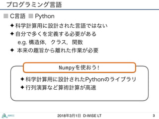 プログラミング言語
32018年3月1日 D-WiSE LT
C言語 Python
✦ 科学計算用に設計された言語ではない
✦ 自分で多くを定義する必要がある
e.g. 構造体，クラス，関数
✦ 本来の趣旨から離れた作業が必要
✦ 科学計算用に設計されたPythonのライブラリ
✦ 行列演算など算術計算が高速
Numpyを使おう!
 