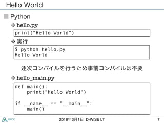 Hello World
72018年3月1日 D-WiSE LT
Python
print(“Hello World”)
❖ hello.py
❖ 実行
$ python hello.py
Hello World
def main():
print("Hello World")
if __name__ == "__main__":
main()
❖ hello_main.py
逐次コンパイルを行うため事前コンパイルは不要
 