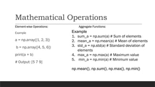 Mathematical Operations
Element-wise Operations: Aggregate Functions:
Example
a = np.array([1, 2, 3])
b = np.array([4, 5, 6])
print(a + b)
# Output: [5 7 9]
Example
1. sum_a = np.sum(a) # Sum of elements
2. mean_a = np.mean(a) # Mean of elements
3. std_a = np.std(a) # Standard deviation of
elements
4. max_a = np.max(a) # Maximum value
5. min_a = np.min(a) # Minimum value
np.mean(), np.sum(), np.max(), np.min()
 