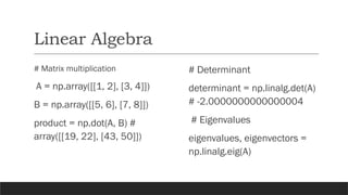 Linear Algebra
# Matrix multiplication
A = np.array([[1, 2], [3, 4]])
B = np.array([[5, 6], [7, 8]])
product = np.dot(A, B) #
array([[19, 22], [43, 50]])
# Determinant
determinant = np.linalg.det(A)
# -2.0000000000000004
# Eigenvalues
eigenvalues, eigenvectors =
np.linalg.eig(A)
 