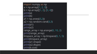 import numpy as np
a = np.array([1, 2, 3])
b = np.array([[1, 2], [3, 4]])
print(a)
print(b)
a1 = np.ones((3,2))
a2 = np.random.rand(3,3)
print(a1)
print(a2)
range_array = np.arange(0, 10, 2)
print(range_array)
linspace_array = np.linspace(0, 1, 5)
print(linspace_array)
print(a1.shape)
print(a2.dtype)
print(b.size)
 