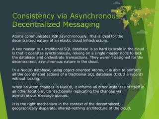 Consistency via Asynchronous
Decentralized Messaging
Atoms communicates P2P asynchronously. This is ideal for the
decentralized nature of an elastic cloud infrastructure.
A key reason to a traditional SQL database is so hard to scale in the cloud
is that it operates synchronously, relying on a single master node to lock
the database and orchestrate transactions. They weren’t designed for the
decentralized, asynchronous nature in the cloud.
In a NuoDB database, using object-oriented Atoms, it is able to perform
all the coordinated actions of a traditional SQL database (CRUD a record)
without locking.
When an Atom changes in NuoDB, it informs all other instances of itself in
all other locations, transactionally replicating the changes via
asynchronous message queues.
It is the right mechanism in the context of the decentralized,
geographically disparate, shared-nothing architecture of the cloud.
 