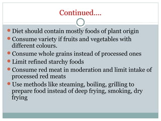 Continued….
Diet should contain mostly foods of plant origin
Consume variety if fruits and vegetables with
different colours.
Consume whole grains instead of processed ones
Limit refined starchy foods
Consume red meat in moderation and limit intake of
processed red meats
Use methods like steaming, boiling, grilling to
prepare food instead of deep frying, smoking, dry
frying
 