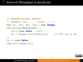 3   Network Throughput in JavaScript




    // Assume global object
    // image={ url: ..., size: ... }
    var ts, rtt, bw, img = new Image;
    img.onload=function() {
       rtt=(+new Date - ts);
       bw = image.size*1000/rtt;     // rtt is in ms
    };
    ts = +new Date;
    img.src=image.url;




         NY #WebPerf Meetup / 2012-09-13   Abusing JavaScript to Measure Web Performance   24
 