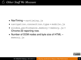 6   Other Stuff We Measure




     • NavTiming – navtiming.js
     • navigation.connection.type – mobile.js
     • window.performance.memory – memory.js –
       Chrome 22 reporting now.
     • Number of DOM nodes and byte size of HTML –
       memory.js




         NY #WebPerf Meetup / 2012-09-13   Abusing JavaScript to Measure Web Performance   52
 