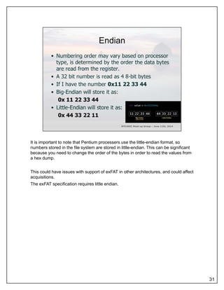 It is important to note that Pentium processers use the little-endian format, so
numbers stored in the file system are stored in little-endian. This can be significant
because you need to change the order of the bytes in order to read the values from
a hex dump.
This could have issues with support of exFAT in other architectures, and could affect
acquisitions.
The exFAT specification requires little endian.
31
 