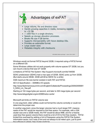 Windows would not format FAT32 beyond 32GB, it required using a FAT32 format
on a different OS
Some Windows utilities did not work properly with volume spaces GT 32GB, but you
can mount a device that was GT 32GB
Limitations of FAT32 File System: http://support.microsoft.com/kb/184006
SDXC predecessor (SDHC) had a max spec of 32GB. SDXC picks up from 32GB.
(But starts around 48GB 32GB will till be SDHC for a while)(But starts around 48GB, 32GB will till be SDHC for a while)
4GB maximum file size barrier existed in both FAT and FAT32.
SD 4.0 Specification – 300MB/s I/O speeds
http://www.flashmemorysummit.com/English/Collaterals/Proceedings/2009/2009081
3_S204_Lin_Yee.pdf
Starting at 104 mega bytes per second, and later to 300 mega bytes per second
http://www.letsgodigital.org/en/20985/sdxc-cards/
Microsoft set limits on FAT32 volume size
In one argument, older utilities could not format the volume correctly or could not
determine the proper size
42
In another argument, since the larger volumes had a much larger FAT, massive
reads of the FAT would be required to find free space. For example, with a 32K
cluster size and a 32GB media, the FAT would be about 4MB, and for a heavily
used (low free space) volume there could be a lot of I/O to find free clusters. FAT32
limited this overhead by adding a hint of freespace using the FAT32 File System
Information sector, but it was a hint and not always to be relied upon, just to point
the software to where free cluster might be
 