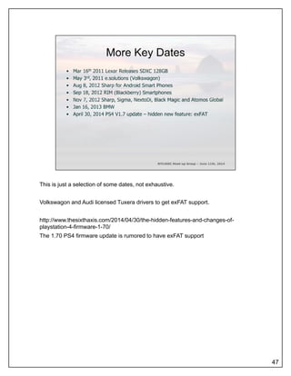 This is just a selection of some dates, not exhaustive.
Volkswagon and Audi licensed Tuxera drivers to get exFAT support.
http://www.thesixthaxis.com/2014/04/30/the-hidden-features-and-changes-of-
playstation-4-firmware-1-70/
The 1.70 PS4 firmware update is rumored to have exFAT support
47
 