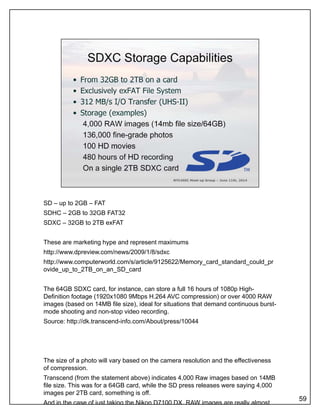 SD – up to 2GB – FAT
SDHC – 2GB to 32GB FAT32
SDXC – 32GB to 2TB exFAT
These are marketing hype and represent maximums
http://www.dpreview.com/news/2009/1/8/sdxc
http://www.computerworld.com/s/article/9125622/Memory_card_standard_could_pr
ovide_up_to_2TB_on_an_SD_card
The 64GB SDXC card, for instance, can store a full 16 hours of 1080p High-
Definition footage (1920x1080 9Mbps H.264 AVC compression) or over 4000 RAW
images (based on 14MB file size), ideal for situations that demand continuous burst-images (based on 14MB file size), ideal for situations that demand continuous burst
mode shooting and non-stop video recording.
Source: http://dk.transcend-info.com/About/press/10044
The size of a photo will vary based on the camera resolution and the effectiveness
of compression.
Transcend (from the statement above) indicates 4,000 Raw images based on 14MB
file size. This was for a 64GB card, while the SD press releases were saying 4,000
images per 2TB card, something is off.
And in the case of just taking the Nikon D7100 DX, RAW images are really almost
59
 