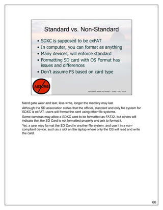 Nand gate wear and tear, less write, longer the memory may last
Although the SD association states that the official, standard and only file system for
SDXC is exFAT, users will format the card using other file systems.
Some cameras may allow a SDXC card to be formatted as FAT32, but others will
indicate that the SD Card is not formatted properly and ask to format it.
Yet, a user may format the SD Card in another file system, and use it in a non-
compliant device such as a slot on the laptop where only the OS will read and writecompliant device, such as a slot on the laptop where only the OS will read and write
the card.
60
 