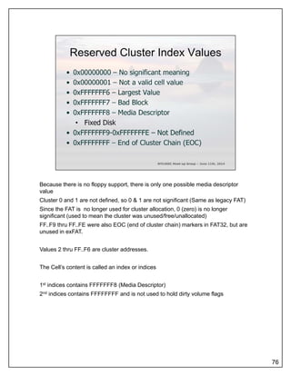 Because there is no floppy support, there is only one possible media descriptor
value
Cluster 0 and 1 are not defined, so 0 & 1 are not significant (Same as legacy FAT)
Since the FAT is no longer used for cluster allocation, 0 (zero) is no longer
significant (used to mean the cluster was unused/free/unallocated)
FF..F9 thru FF..FE were also EOC (end of cluster chain) markers in FAT32, but are
unused in exFATunused in exFAT.
Values 2 thru FF..F6 are cluster addresses.
The Cell’s content is called an index or indices
1st indices contains FFFFFFF8 (Media Descriptor)
2nd indices contains FFFFFFFF and is not used to hold dirty volume flags
76
 