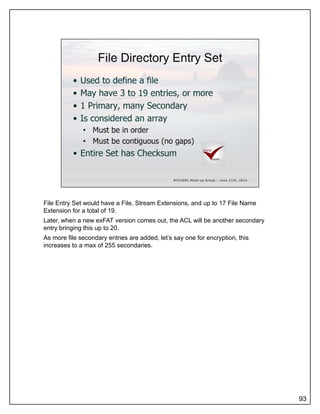 File Entry Set would have a File, Stream Extensions, and up to 17 File Name
Extension for a total of 19.
Later, when a new exFAT version comes out, the ACL will be another secondary
entry bringing this up to 20.
As more file secondary entries are added, let’s say one for encryption, this
increases to a max of 255 secondaries.
93
 