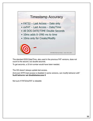 The standard DOS Date/Time, also used in the previous FAT versions, does not
count to the second, but double seconds.
To get seconds, a 33 bit number would have been needed.
The OS doesn’t always update last access.
And even NTFS last access is disabled in some versions, can modify behavior with”
fsutil behavior set disablelastaccess 0fsutil behavior set disablelastaccess 0
Not sure if FAT32/exFAT is relaiable
96
 