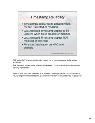 FAT and exFAT timestamp behavior varies, but is just not reliable as far as last
accessed.
TSK research shows some differences between OS, so timestamp analysis could
be very inconsistent
Even in later Windows releases, NTFS doesn’t even update the Last Accessed on
READ for performance reasons but this behavior can be restored via a registry keyREAD for performance reasons, but this behavior can be restored via a registry key.
98
 
