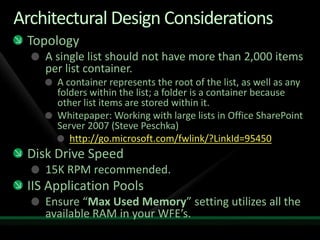 Architectural Design ConsiderationsTopologyA single list should not have more than 2,000 items per list container.A container represents the root of the list, as well as any folders within the list; a folder is a container because other list items are stored within it.Whitepaper: Working with large lists in Office SharePoint Server 2007 (Steve Peschka)http://go.microsoft.com/fwlink/?LinkId=95450Disk Drive Speed15K RPM recommended.IIS Application PoolsEnsure “Max Used Memory” setting utilizes all the available RAM in your WFE’s.