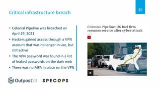 • Colonial Pipeline was breached on
April 29, 2021
• Hackers gained access through a VPN
account that was no longer in use, but
still active
• The VPN password was found in a list
of leaked passwords on the dark web
• There was no MFA in place on the VPN
Critical infrastructure breach
20
 