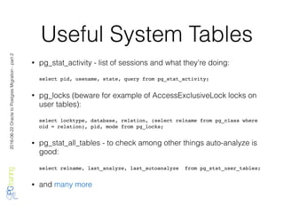 2016-06-22OracletoPostgresMigration-part2
Useful System Tables
• pg_stat_activity - list of sessions and what they're doing:
select pid, usename, state, query from pg_stat_activity;
• pg_locks (beware for example of AccessExclusiveLock locks on
user tables):
select locktype, database, relation, (select relname from pg_class where
oid = relation), pid, mode from pg_locks;
• pg_stat_all_tables - to check among other things auto-analyze is
good:
select relname, last_analyze, last_autoanalyze from pg_stat_user_tables;
• and many more
 