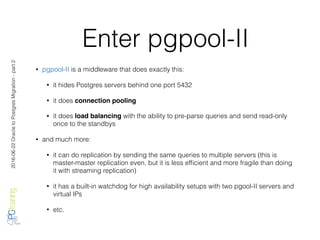 2016-06-22OracletoPostgresMigration-part2
Enter pgpool-II
• pgpool-II is a middleware that does exactly this:
• it hides Postgres servers behind one port 5432
• it does connection pooling
• it does load balancing with the ability to pre-parse queries and send read-only
once to the standbys
• and much more:
• it can do replication by sending the same queries to multiple servers (this is
master-master replication even, but it is less efﬁcient and more fragile than doing
it with streaming replication)
• it has a built-in watchdog for high availability setups with two pgool-II servers and
virtual IPs
• etc.
 