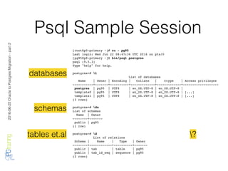 2016-06-22OracletoPostgresMigration-part2
Psql Sample Session
[root@p0-primary ~]# su - pg95
Last login: Wed Jun 22 08:47:36 UTC 2016 on pts/0
[pg95@p0-primary ~]$ bin/psql postgres
psql (9.5.3)
Type "help" for help.
postgres=# l
List of databases
Name | Owner | Encoding | Collate | Ctype | Access privileges
-----------+-------+----------+-------------+-------------+-------------------
postgres | pg95 | UTF8 | en_US.UTF-8 | en_US.UTF-8 |
template0 | pg95 | UTF8 | en_US.UTF-8 | en_US.UTF-8 | [...]
template1 | pg95 | UTF8 | en_US.UTF-8 | en_US.UTF-8 | [...]
(3 rows)
postgres=# dn
List of schemas
Name | Owner
--------+-------
public | pg95
(1 row)
postgres=# d
List of relations
Schema | Name | Type | Owner
--------+------------+----------+-------
public | tab | table | pg95
public | tab_id_seq | sequence | pg95
(2 rows)
databases
schemas
tables et.al ?
 