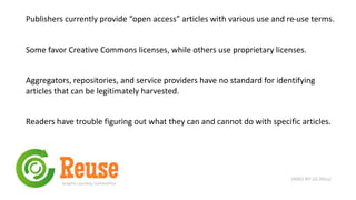 Publishers currently provide “open access” articles with various use and re-use terms.
Some favor Creative Commons licenses, while others use proprietary licenses.
(NISO RP-22-201x)
Aggregators, repositories, and service providers have no standard for identifying
articles that can be legitimately harvested.
Graphic courtesy ContentPlus
Readers have trouble figuring out what they can and cannot do with specific articles.
 