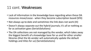 11 cont. Weaknesses
• Lack of information in the knowledge base regarding when these OA
resources move/cease - when they become subscription based (SFX)
• Not always up to date and sometimes the link does not work (III)
• Doesn't always separate out the hybrid journals; it's all or nothing as
far as activation goes (SerialsSolutions)
• The OA collections are not managed by the vendor, which takes away
the biggest benefit of a knowledge base for us and for other smaller
libraries (that the kb vendor will automatically update the default
holdings and titles for us) (SerialsSolutions)
 
