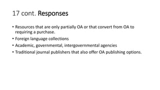 17 cont. Responses
• Resources that are only partially OA or that convert from OA to
requiring a purchase.
• Foreign language collections
• Academic, governmental, intergovernmental agencies
• Traditional journal publishers that also offer OA publishing options.
 