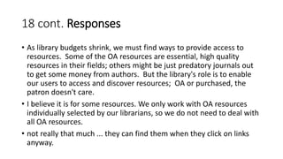 18 cont. Responses
• As library budgets shrink, we must find ways to provide access to
resources. Some of the OA resources are essential, high quality
resources in their fields; others might be just predatory journals out
to get some money from authors. But the library's role is to enable
our users to access and discover resources; OA or purchased, the
patron doesn't care.
• I believe it is for some resources. We only work with OA resources
individually selected by our librarians, so we do not need to deal with
all OA resources.
• not really that much ... they can find them when they click on links
anyway.
 