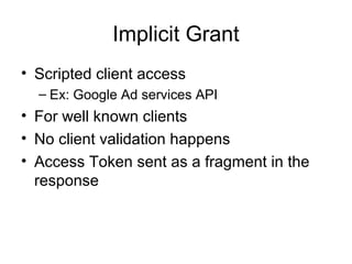 Implicit Grant
• Scripted client access
– Ex: Google Ad services API
• For well known clients
• No client validation happens
• Access Token sent as a fragment in the
response
 