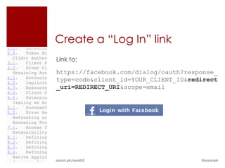 Create a “Log In” link
Link to:
https://facebook.com/dialog/oauth?response_
type=code&client_id=YOUR_CLIENT_ID&redirect
_uri=REDIRECT_URI&scope=email




aaron.pk/oauth2                       @aaronpk
 