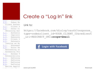 Create a “Log In” link
Link to:
https://facebook.com/dialog/oauth?response_
type=code&client_id=YOUR_CLIENT_ID&redirect
_uri=REDIRECT_URI&scope=email




aaron.pk/oauth2                       @aaronpk
 
