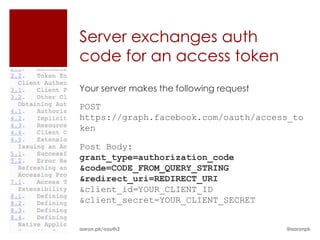 Server exchanges auth
code for an access token
Your server makes the following request

POST
https://graph.facebook.com/oauth/access_to
ken

Post Body:
grant_type=authorization_code
&code=CODE_FROM_QUERY_STRING
&redirect_uri=REDIRECT_URI
&client_id=YOUR_CLIENT_ID
&client_secret=YOUR_CLIENT_SECRET


aaron.pk/oauth2                           @aaronpk
 