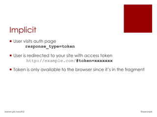 Implicit
    User visits auth page
           response_type=token

    User is redirected to your site with access token
            http://example.com/#token=xxxxxxx

    Token is only available to the browser since it’s in the fragment




aaron.pk/oauth2                                                     @aaronpk
 