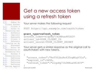 Get a new access token
using a refresh token
Your server makes the following request
POST https://api.example.com/oauth/token

grant_type=refresh_token
&reresh_token=e1qoXg7Ik2RRua48lXIV
&client_id=YOUR_CLIENT_ID
&client_secret=YOUR_CLIENT_SECRET

Your server gets a similar response as the original call to
oauth/token with new tokens.
{
    "access_token":"RsT5OjbzRn430zqMLgV3Ia",
    "expires_in":3600,
    "refresh_token":"e1qoXg7Ik2RRua48lXIV"
}
aaron.pk/oauth2                                       @aaronpk
 
