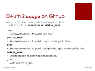 OAuth 2 scope on Github
    https://github.com/login/oauth/authorize?
      client_id=...&scope=user,public_repo

     user
     • Read/write access to profile info only.
     public_repo
     • Read/write access to public repos and organizations.
     repo
     • Read/write access to public and private repos and organizations.
     delete_repo
     • Delete access to adminable repositories.
     gist
     • write access to gists.
aaron.pk/oauth2                                                       @aaronpk
 