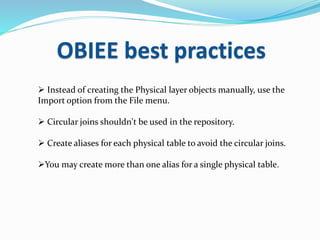 OBIEE best practices
 Instead of creating the Physical layer objects manually, use the
Import option from the File menu.
 Circular joins shouldn't be used in the repository.
 Create aliases for each physical table to avoid the circular joins.
You may create more than one alias for a single physical table.
 