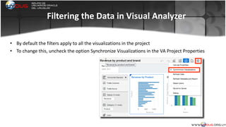 Filtering	
  the	
  Data	
  in	
  Visual	
  Analyzer
• By	
  default	
  the	
  filters	
  apply	
  to	
  all	
  the	
  visualizations	
  in	
  the	
  project	
  
• To	
  change	
  this,	
  uncheck	
  the	
  option	
  Synchronize	
  Visualizations	
  in	
  the	
  VA	
  Project	
  Properties	
  
	
  
 