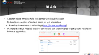 BI	
  Ask
• A	
  search	
  based	
  infrastructure	
  that	
  comes	
  with	
  Visual	
  Analyzer	
  
• BI	
  Ask	
  allows	
  creation	
  of	
  content	
  based	
  on	
  text	
  interaction	
  
• Based	
  on	
  Lucene	
  search	
  technology	
  (http://lucene.apache.org)	
  
• In	
  Android	
  and	
  iOS	
  mobiles	
  the	
  user	
  can	
  literally	
  talk	
  the	
  keywords	
  to	
  get	
  specific	
  results	
  (i.e	
  
Revenue	
  by	
  product)	
  
	
  
 