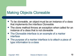 Making Objects Cloneable To be cloneable, an object must be an instance of a class that implements the interface Cloneable The clone method throws an exception when called for an instance of a class that is not cloneable The Cloneable interface is an example of a marker interface The purpose of a marker interface is to attach a piece of type information to a class 