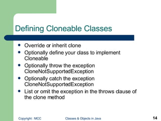 Defining Cloneable Classes Override or inherit clone Optionally define your class to implement Cloneable Optionally throw the exception CloneNotSupportedException Optionally catch the exception CloneNotSupportedException List or omit the exception in the throws clause of the clone method 