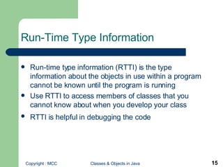 Run-Time Type Information Run-time type information (RTTI) is the type information about the objects in use within a program cannot be known until the program is running Use RTTI to access members of classes that you cannot know about when you develop your class RTTI is helpful in debugging the code   