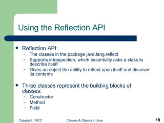 Using the Reflection API Reflection API:   The classes in the package java.lang.reflect Supports introspection, which essentially asks a class to describe itself Gives an object the ability to reflect upon itself and discover its contents Three classes represent the building blocks of classes: Constructor Method Field  
