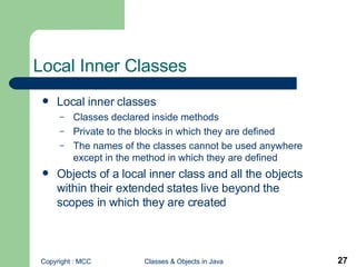 Local Inner Classes Local inner classes Classes declared inside methods Private to the blocks in which they are defined The names of the classes cannot be used anywhere except in the method in which they are defined Objects of a local inner class and all the objects within their extended states live beyond the scopes in which they are created   