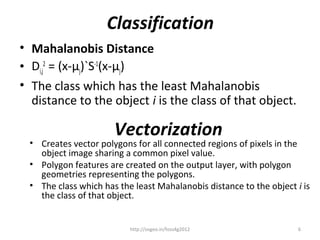 Classification
• Mahalanobis Distance
• Di,j2 = (x-µj)`S-1(x-µj)
• The class which has the least Mahalanobis
  distance to the object i is the class of that object.

                      Vectorization
 • Creates vector polygons for all connected regions of pixels in the
   object image sharing a common pixel value.
 • Polygon features are created on the output layer, with polygon
   geometries representing the polygons.
 • The class which has the least Mahalanobis distance to the object i is
   the class of that object.


                          http://osgeo.in/foss4g2012                 6
 