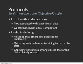 Protocols
                 Java’s Interface done Objective-C style
                • List of method declarations
                      • Not associated with a particular class
                      • Conformance, not class, is important
                • Useful in deﬁning:
                      • Methods that others are expected to
                           implement
                      •    Declaring an interface while hiding its particular
                           class
                      •    Capturing similarities among classes that aren't
                           hierarchically related


Tuesday, August 10, 2010
 