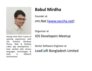 Babul Mirdha
Founder at 

েসcা.Net (www.seccha.net)
Organizer at
Organizer at
Having more than 5 years of
working experiences with
g
p
iOS, Android, Windows
Phone, Web & Desktop
(.Net) app development, I
have worked with various
languages, technologies &
tools
in
different
environment.

iOS Developers Meetup
Senior Software Engineer at

LeadSoft Bangladesh Limited

 