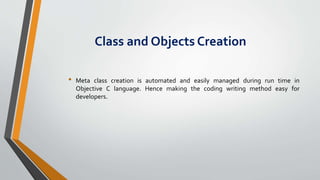 Class and Objects Creation
• Meta class creation is automated and easily managed during run time in
Objective C language. Hence making the coding writing method easy for
developers.
 