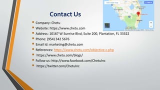 Contact Us
 Company: Chetu
 Website: https://www.chetu.com
 Address: 10167 W Sunrise Blvd, Suite 200, Plantation, FL 33322
 Phone: (954) 342 5676
 Email Id: marketing@chetu.com
 References: https://www.chetu.com/objective-c.php
 https://www.chetu.com/blogs/
 Follow us: http://www.facebook.com/ChetuInc
 https://twitter.com/ChetuInc
 